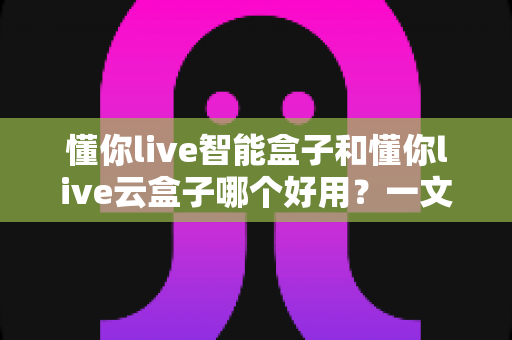 懂你live智能盒子和懂你live云盒子哪个好用？一文读懂选购要点，帮你找到最适合的家庭观影神器