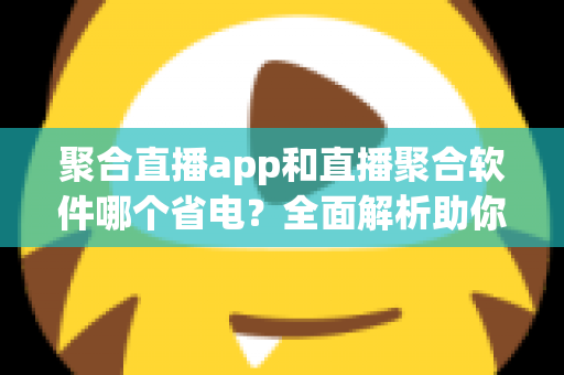 聚合直播app和直播聚合软件哪个省电？全面解析助你选出省电又好用的观看方案