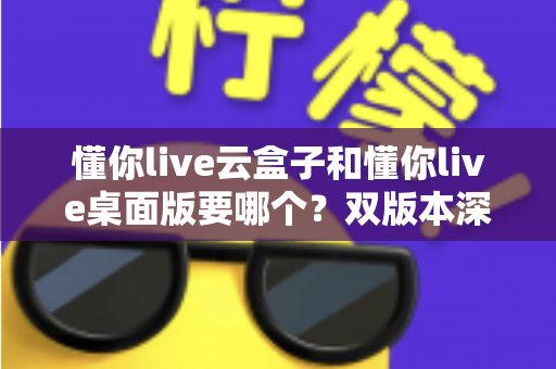 懂你live云盒子和懂你live桌面版要哪个？双版本深度对比与选购指南全解析