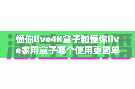 懂你live4K盒子和懂你live家用盒子哪个使用更简单？新手友好度全维度对比评测