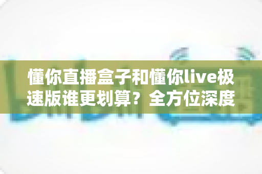 懂你直播盒子和懂你live极速版谁更划算?全方位深度对比分析,帮你选出最省钱的选择 懂你直播盒子和懂你live极速版谁更划算?全方位深度对比分析,帮你选出最省钱的选择