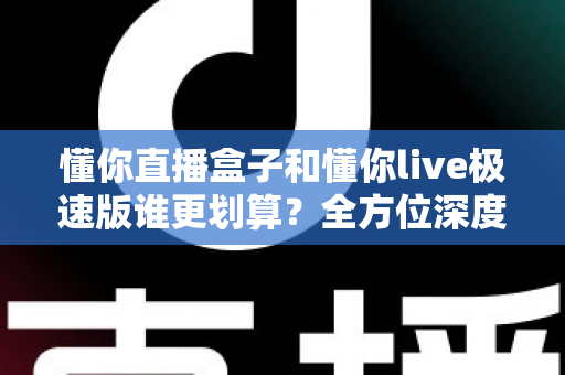 懂你直播盒子和懂你live极速版谁更划算？全方位深度对比分析，帮你选出最省钱的选择