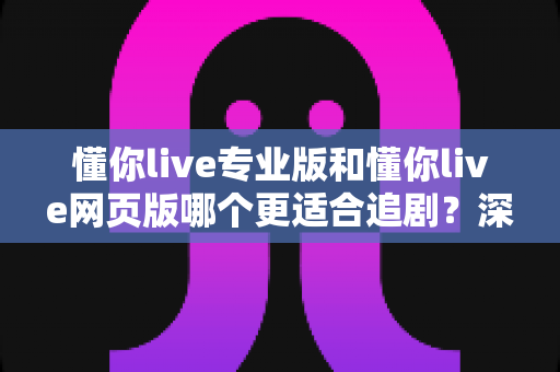 懂你live专业版和懂你live网页版哪个更适合追剧？深度对比解析助你选出最佳追剧利器