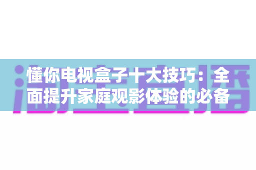 懂你电视盒子十大技巧:全面提升家庭观影体验的必备攻略 懂你电视盒子十大技巧:全面提升家庭观影体验的必备攻略