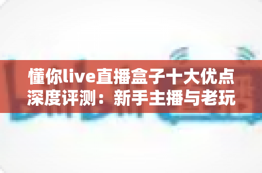 懂你live直播盒子十大优点深度评测：新手主播与老玩家都值得入手的直播神器？