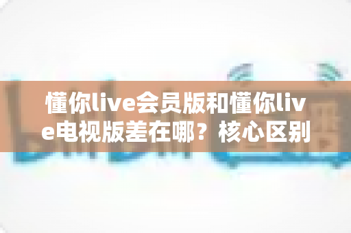 懂你live会员版和懂你live电视版差在哪？核心区别全面解析与版本选择指南