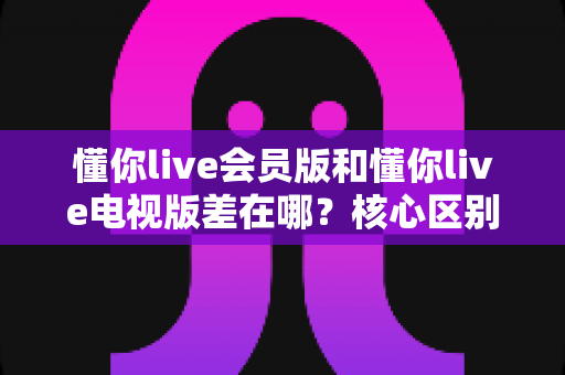 懂你live会员版和懂你live电视版差在哪？核心区别全面解析与版本选择指南