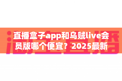 直播盒子app和乌贼live会员版哪个便宜?2025最新会员价格对比与超全省钱选购指南 直播盒子app和乌贼live会员版哪个便宜?2025最新会员价格对比与超全省钱选购指南