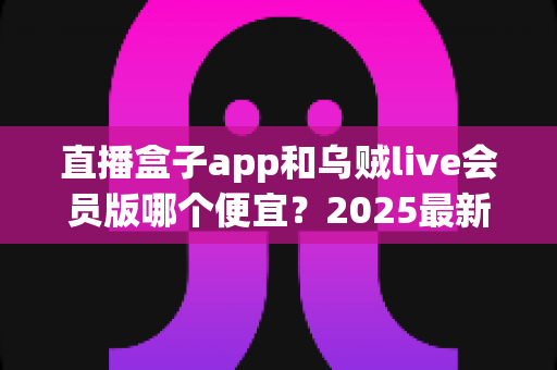 直播盒子app和乌贼live会员版哪个便宜？2025最新会员价格对比与超全省钱选购指南