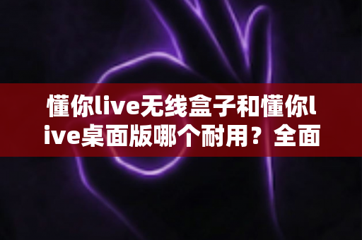 懂你live无线盒子和懂你live桌面版哪个耐用？全面解析助你选出更耐用的直播设备