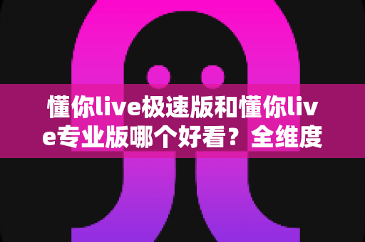 懂你live极速版和懂你live专业版哪个好看?全维度深度对比,帮你一次选对版本 懂你live极速版和懂你live专业版哪个好看?全维度深度对比,帮你一次选对版本