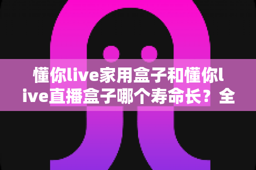 懂你live家用盒子和懂你live直播盒子哪个寿命长？全面解析与延长寿命实用指南