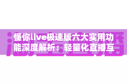 懂你live极速版六大实用功能深度解析：轻量化直播互动的全新体验指南