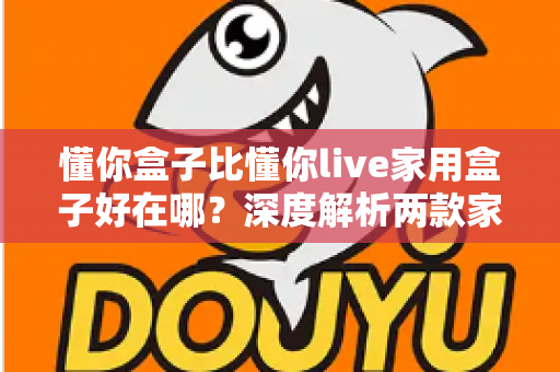 懂你盒子比懂你live家用盒子好在哪?深度解析两款家用电视盒子的核心差异与选购建议 懂你盒子比懂你live家用盒子好在哪?深度解析两款家用电视盒子的核心差异与选购建议