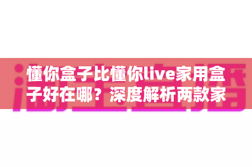 懂你盒子比懂你live家用盒子好在哪?深度解析两款家用电视盒子的核心差异与选购建议 懂你盒子比懂你live家用盒子好在哪?深度解析两款家用电视盒子的核心差异与选购建议