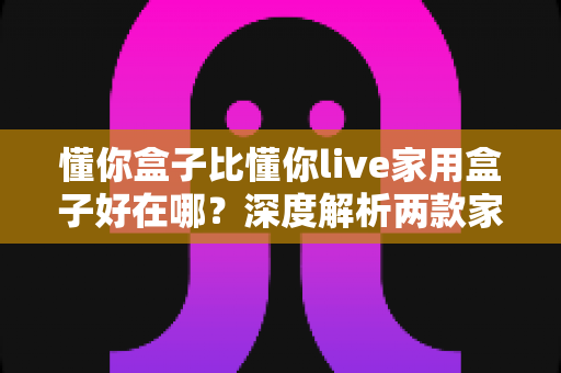 懂你盒子比懂你live家用盒子好在哪？深度解析两款家用电视盒子的核心差异与选购建议