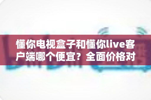 懂你电视盒子和懂你live客户端哪个便宜?全面价格对比与选购省钱指南 懂你电视盒子和懂你live客户端哪个便宜?全面价格对比与选购省钱指南