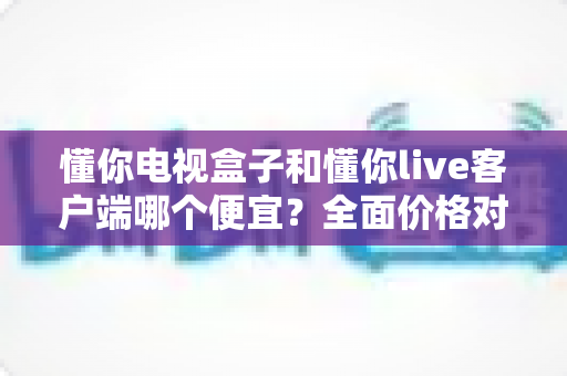 懂你电视盒子和懂你live客户端哪个便宜？全面价格对比与选购省钱指南