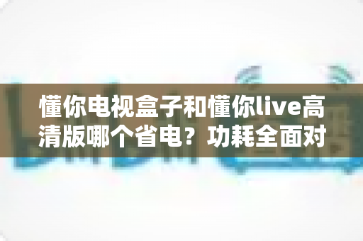 懂你电视盒子和懂你live高清版哪个省电？功耗全面对比与省电实用指南