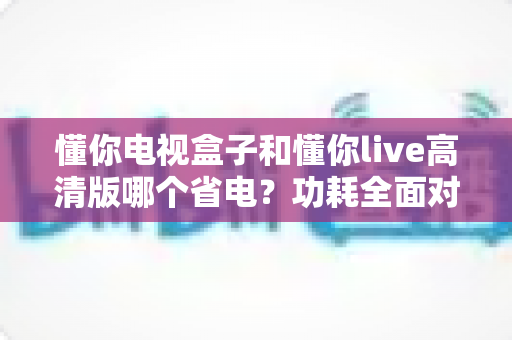 懂你电视盒子和懂你live高清版哪个省电？功耗全面对比与省电实用指南