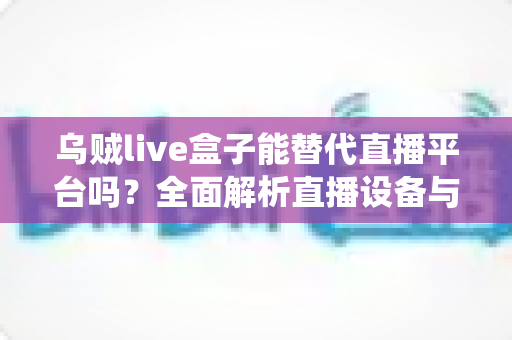 乌贼live盒子能替代直播平台吗？全面解析直播设备与传统平台的真实关系与使用价值