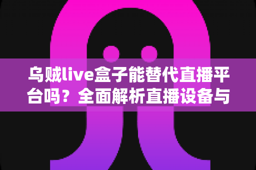 乌贼live盒子能替代直播平台吗？全面解析直播设备与传统平台的真实关系与使用价值