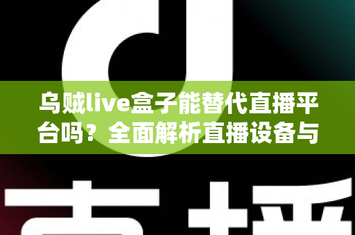 乌贼live盒子能替代直播平台吗？全面解析直播设备与传统平台的真实关系与使用价值