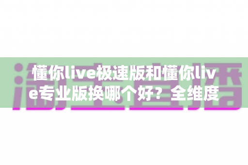 懂你live极速版和懂你live专业版换哪个好？全维度深度对比，帮你一次选对不踩坑