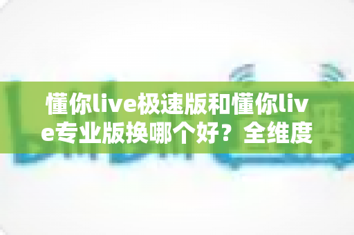 懂你live极速版和懂你live专业版换哪个好？全维度深度对比，帮你一次选对不踩坑