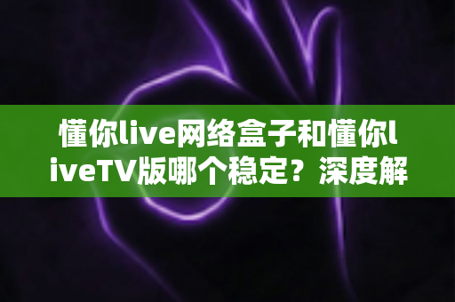 懂你live网络盒子和懂你liveTV版哪个稳定？深度解析两大版本稳定性差异，助你选对观看方案