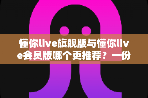 懂你live旗舰版与懂你live会员版哪个更推荐?一份看懂差异、成本与适用人群的深度对比指南 懂你live旗舰版与懂你live会员版哪个更推荐?一份看懂差异、成本与适用人群的深度对比指南