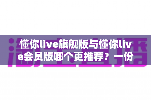 懂你live旗舰版与懂你live会员版哪个更推荐？一份看懂差异、成本与适用人群的深度对比指南