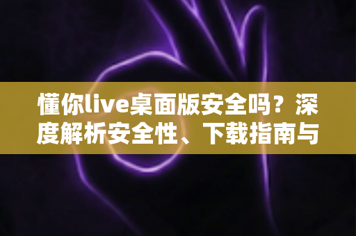 懂你live桌面版安全吗?深度解析安全性、下载指南与防骗要点全攻略 懂你live桌面版安全吗?深度解析安全性、下载指南与防骗要点全攻略