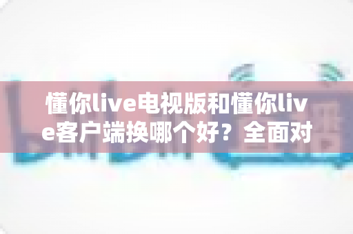 懂你live电视版和懂你live客户端换哪个好?全面对比帮你一次选对 懂你live电视版和懂你live客户端换哪个好?全面对比帮你一次选对