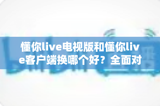 懂你live电视版和懂你live客户端换哪个好？全面对比帮你一次选对