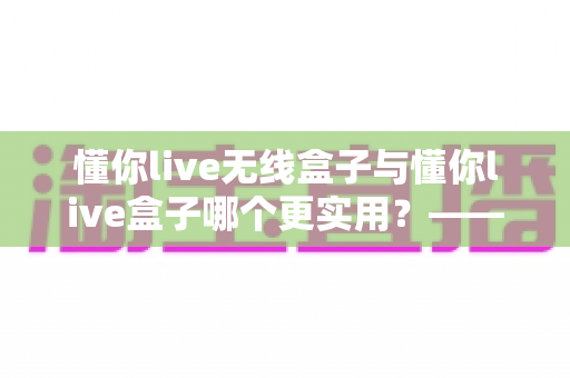 懂你live无线盒子与懂你live盒子哪个更实用？——深度对比评测，助你选对直播装备
