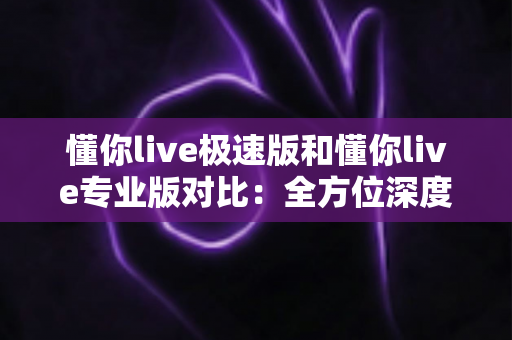 懂你live极速版和懂你live专业版对比：全方位深度解析，帮你选对版本不踩坑
