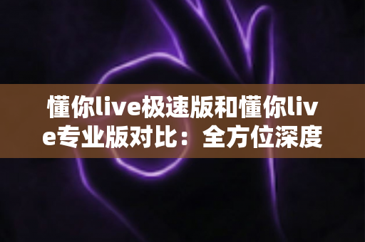 懂你live极速版和懂你live专业版对比：全方位深度解析，帮你选对版本不踩坑