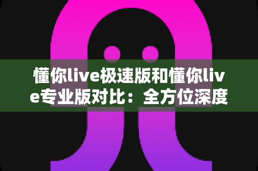 懂你live极速版和懂你live专业版对比：全方位深度解析，帮你选对版本不踩坑