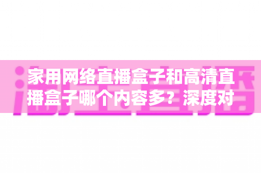 家用网络直播盒子和高清直播盒子哪个内容多?深度对比分析助你选出最合适的观影利器 家用网络直播盒子和高清直播盒子哪个内容多?深度对比分析助你选出最合适的观影利器