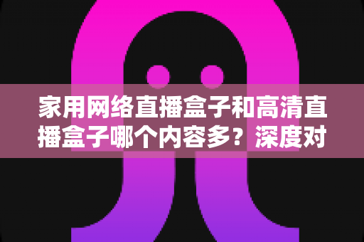 家用网络直播盒子和高清直播盒子哪个内容多？深度对比分析助你选出最合适的观影利器