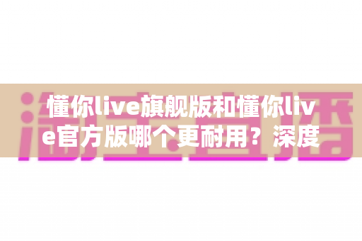 懂你live旗舰版和懂你live官方版哪个更耐用?深度对比解析与选购避坑指南 懂你live旗舰版和懂你live官方版哪个更耐用?深度对比解析与选购避坑指南