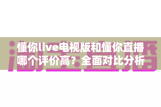 懂你live电视版和懂你直播哪个评价高？全面对比分析帮你选出最佳观影选择