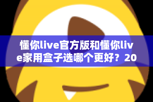 懂你live官方版和懂你live家用盒子选哪个更好?2024年最全选购指南帮你一次搞懂 懂你live官方版和懂你live家用盒子选哪个更好?2024年最全选购指南帮你一次搞懂