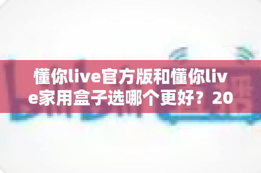 懂你live官方版和懂你live家用盒子选哪个更好?2024年最全选购指南帮你一次搞懂 懂你live官方版和懂你live家用盒子选哪个更好?2024年最全选购指南帮你一次搞懂