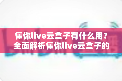 懂你live云盒子有什么用?全面解析懂你live云盒子的功能与实用价值 懂你live云盒子有什么用?全面解析懂你live云盒子的功能与实用价值
