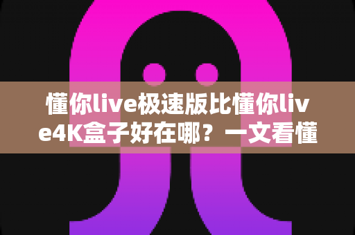 懂你live极速版比懂你live4K盒子好在哪?一文看懂极速版的真实优势与选购理由 懂你live极速版比懂你live4K盒子好在哪?一文看懂极速版的真实优势与选购理由