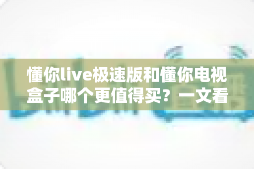 懂你live极速版和懂你电视盒子哪个更值得买?一文看懂选购要点,省钱又省心 懂你live极速版和懂你电视盒子哪个更值得买?一文看懂选购要点,省钱又省心