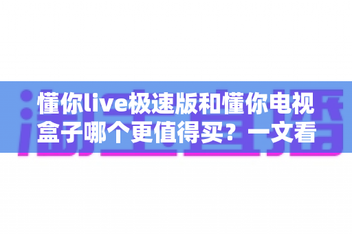 懂你live极速版和懂你电视盒子哪个更值得买?一文看懂选购要点,省钱又省心 懂你live极速版和懂你电视盒子哪个更值得买?一文看懂选购要点,省钱又省心