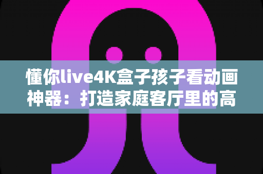 懂你live4K盒子孩子看动画神器：打造家庭客厅里的高清动画乐园